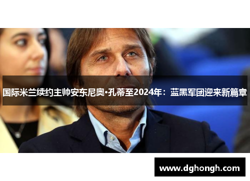 国际米兰续约主帅安东尼奥·孔蒂至2024年：蓝黑军团迎来新篇章