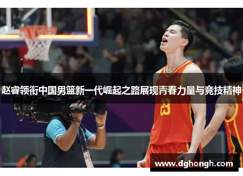 赵睿领衔中国男篮新一代崛起之路展现青春力量与竞技精神