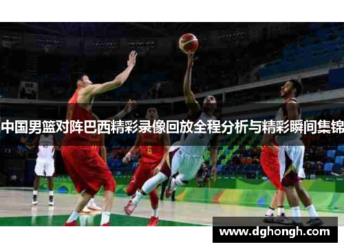 中国男篮对阵巴西精彩录像回放全程分析与精彩瞬间集锦